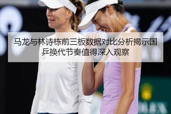 马龙与林诗栋前三板数据对比分析揭示国乒换代节奏值得深入观察